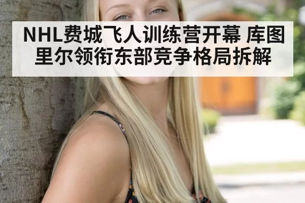 NHL费城飞人训练营开幕 库图里尔领衔东部竞争格局拆解